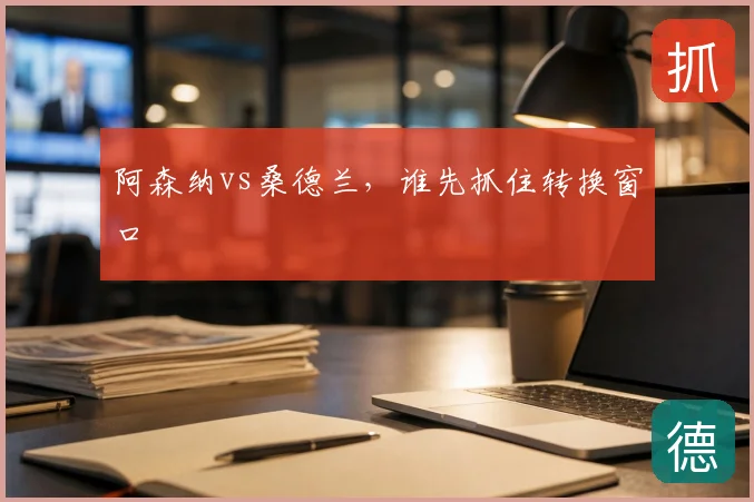 阿森纳vs桑德兰,谁先抓住转换窗口